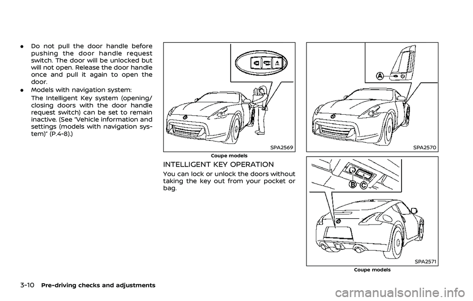 NISSAN 370Z 2018  Owner´s Manual 3-10Pre-driving checks and adjustments
.Do not pull the door handle before
pushing the door handle request
switch. The door will be unlocked but
will not open. Release the door handle
once and pull it