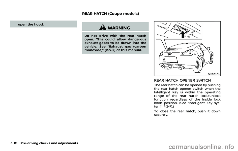 NISSAN 370Z 2018  Owner´s Manual 3-18Pre-driving checks and adjustments
open the hood.
WARNING
Do not drive with the rear hatch
open. This could allow dangerous
exhaust gases to be drawn into the
vehicle. See “Exhaust gas (carbon
m