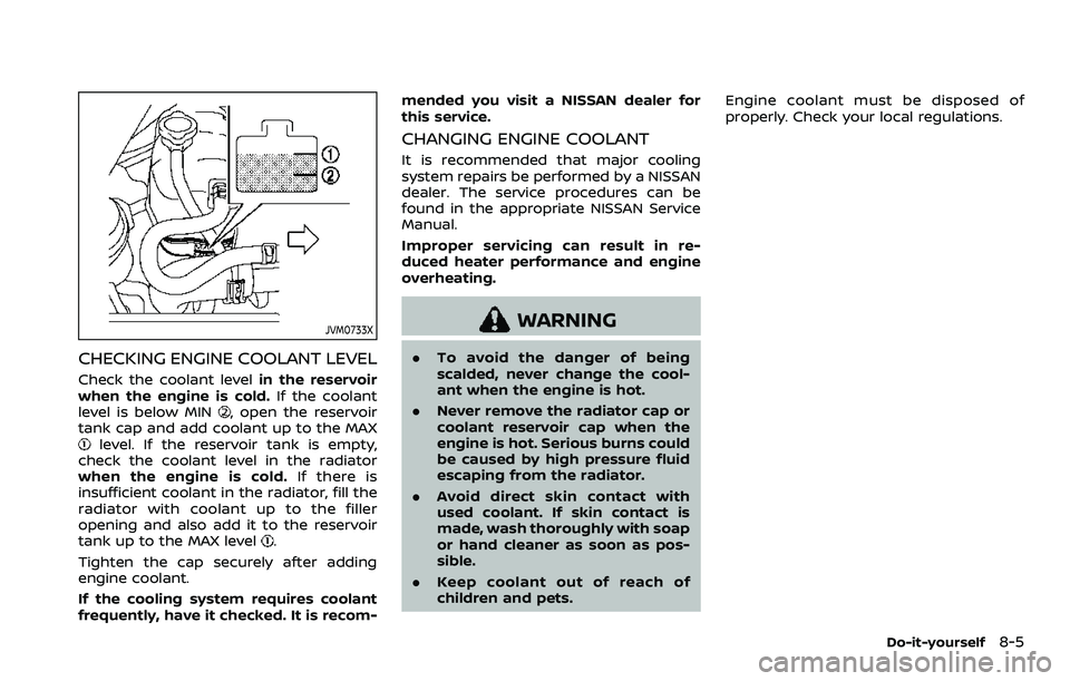NISSAN ARMADA 2021  Owner´s Manual JVM0733X
CHECKING ENGINE COOLANT LEVEL
Check the coolant levelin the reservoir
when the engine is cold. If the coolant
level is below MIN
, open the reservoir
tank cap and add coolant up to the MAX
le
