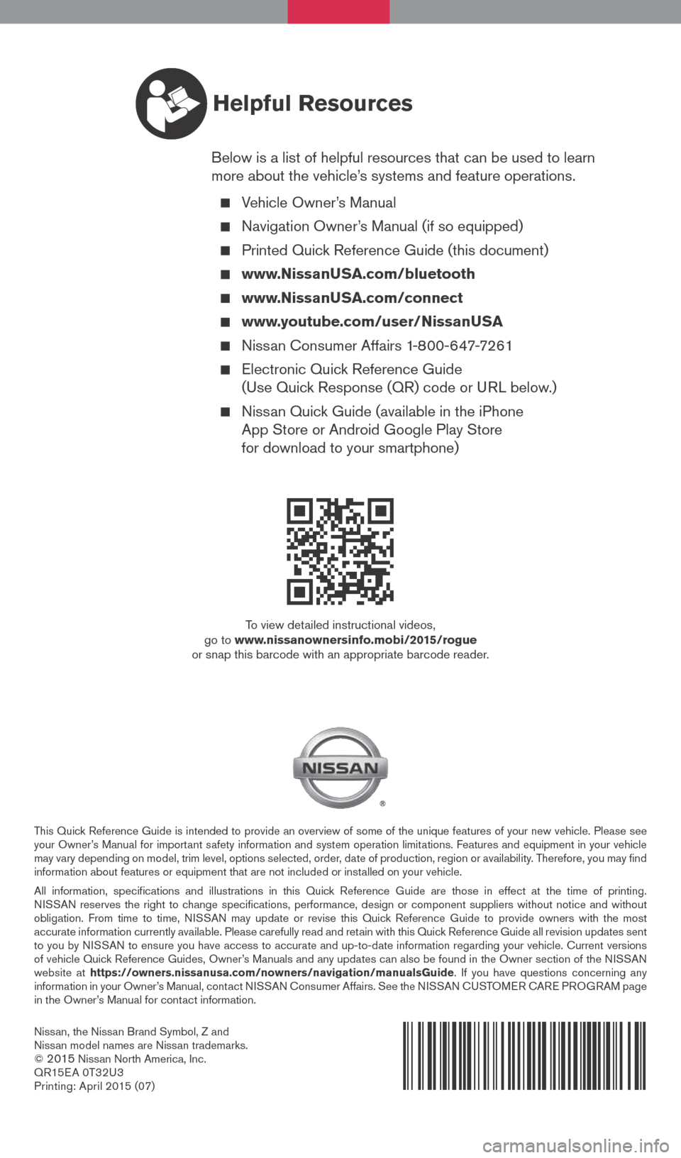 NISSAN ROGUE 2015 2.G Quick Reference Guide Nissan, the Nissan Brand Symbol, Z and
Nissan model names are Nissan trademarks.
©
2015 Nissan North America, Inc.
QR15E A 0T32U3
Printing: April 2015 (07)
To view detailed instructional videos,
NISSAN ROGUE 2015 2.G Quick Reference Guide Nissan, the Nissan Brand Symbol, Z and
Nissan model names are Nissan trademarks.
©
2015 Nissan North America, Inc.
QR15E A 0T32U3
Printing: April 2015 (07)
To view detailed instructional videos,
