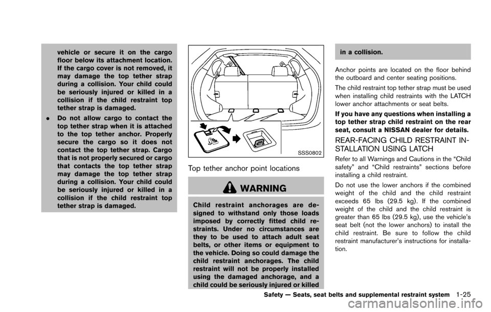 NISSAN ROGUE SELECT 2015 2.G Owners Manual vehicle or secure it on the cargo
floor below its attachment location.
If the cargo cover is not removed, it
may damage the top tether strap
during a collision. Your child could
be seriously injured o