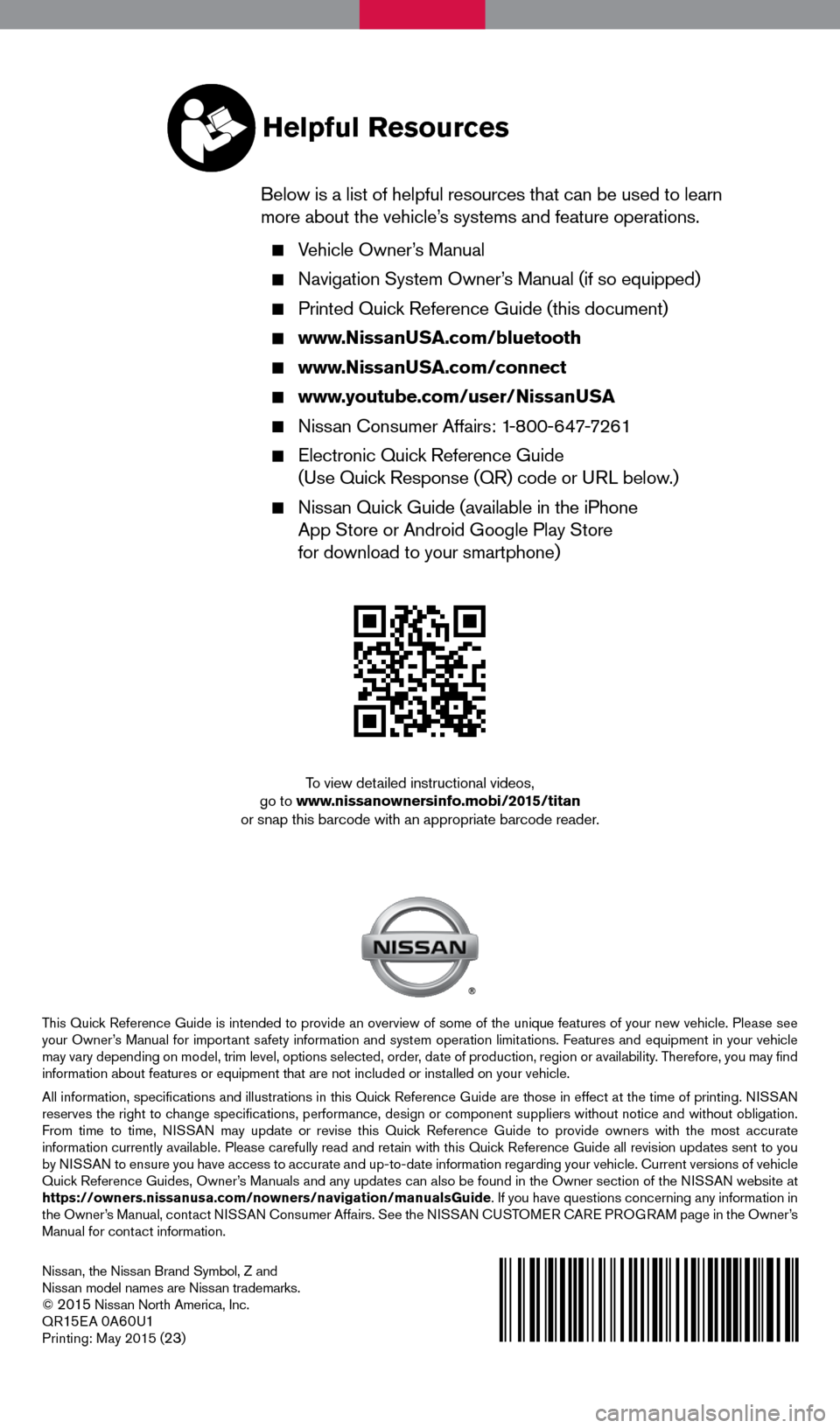 NISSAN TITAN 2015 1.G Quick Reference Guide Nissan, the Nissan Brand Symbol, Z and
Nissan model names are Nissan trademarks.
©
2015 Nissan North America, Inc.
QR15E A 0A60U1Printing: May 2015 (23)
To view detailed instructional videos,
go t NISSAN TITAN 2015 1.G Quick Reference Guide Nissan, the Nissan Brand Symbol, Z and
Nissan model names are Nissan trademarks.
©
2015 Nissan North America, Inc.
QR15E A 0A60U1Printing: May 2015 (23)
To view detailed instructional videos,
go t