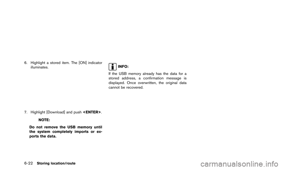 NISSAN QUEST 2016 RE52 / 4.G 08IT Navigation Manual 6-22Storing location/route
6. Highlight a stored item. The [ON] indicatorilluminates.
7. Highlight [Download] and push <ENTER>.
NOTE:
Do not remove the USB memory until
the system completely imports o