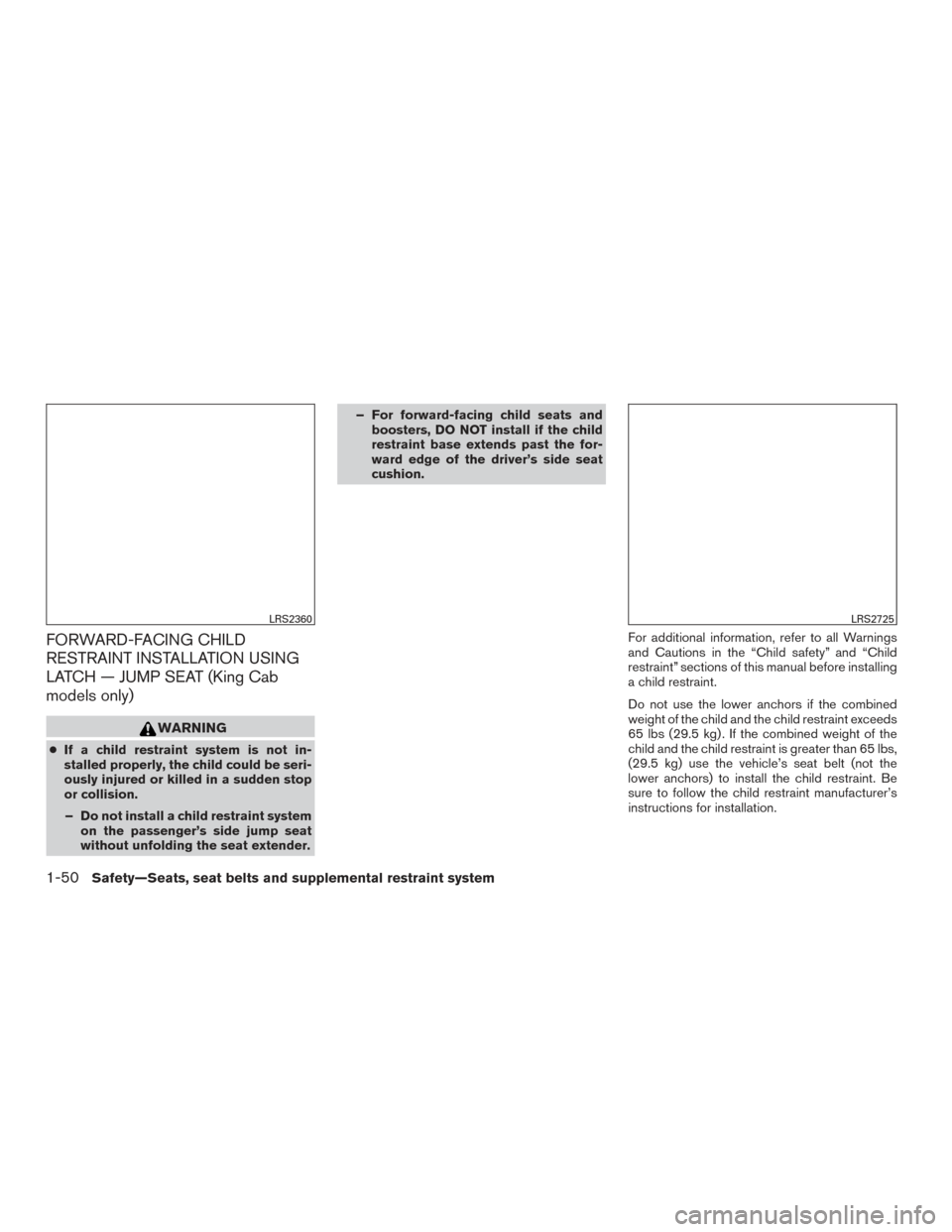 NISSAN FRONTIER 2016 D23 / 3.G Owners Manual FORWARD-FACING CHILD
RESTRAINT INSTALLATION USING
LATCH — JUMP SEAT (King Cab
models only)
WARNING
●If a child restraint system is not in-
stalled properly, the child could be seri-
ously injured NISSAN FRONTIER 2016 D23 / 3.G Owners Manual FORWARD-FACING CHILD
RESTRAINT INSTALLATION USING
LATCH — JUMP SEAT (King Cab
models only)
WARNING
●If a child restraint system is not in-
stalled properly, the child could be seri-
ously injured