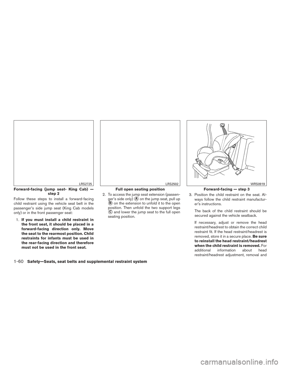 NISSAN FRONTIER 2016 D23 / 3.G Owners Manual Follow these steps to install a forward-facing
child restraint using the vehicle seat belt in the
passenger’s side jump seat (King Cab models
only) or in the front passenger seat:1. If you must inst NISSAN FRONTIER 2016 D23 / 3.G Owners Manual Follow these steps to install a forward-facing
child restraint using the vehicle seat belt in the
passenger’s side jump seat (King Cab models
only) or in the front passenger seat:1. If you must inst
