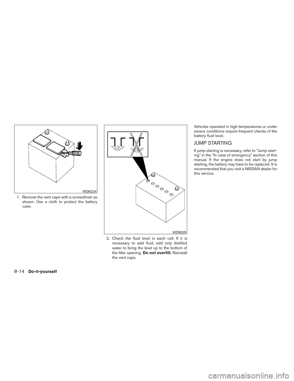 NISSAN TITAN 2016 2.G Owners Manual 1. Remove the vent caps with a screwdriver asshown. Use a cloth to protect the battery
case.
2. Check the fluid level in each cell. If it isnecessary to add fluid, add only distilled
water to bring th