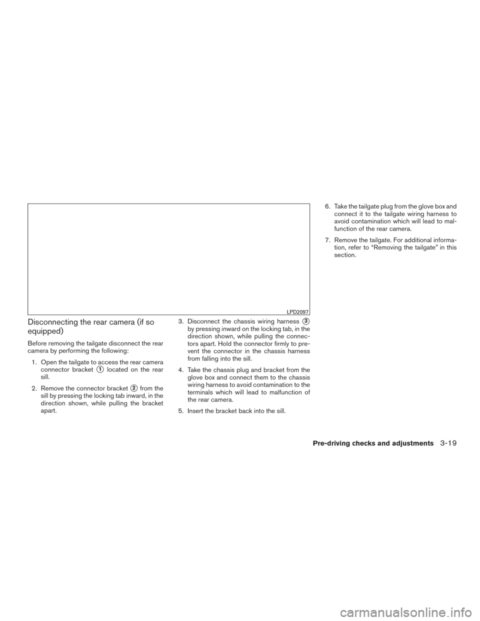 NISSAN FRONTIER 2017 D23 / 3.G Owners Manual Disconnecting the rear camera (if so
equipped)
Before removing the tailgate disconnect the rear
camera by performing the following:1. Open the tailgate to access the rear camera connector bracket
1lo NISSAN FRONTIER 2017 D23 / 3.G Owners Manual Disconnecting the rear camera (if so
equipped)
Before removing the tailgate disconnect the rear
camera by performing the following:1. Open the tailgate to access the rear camera connector bracket
1lo
