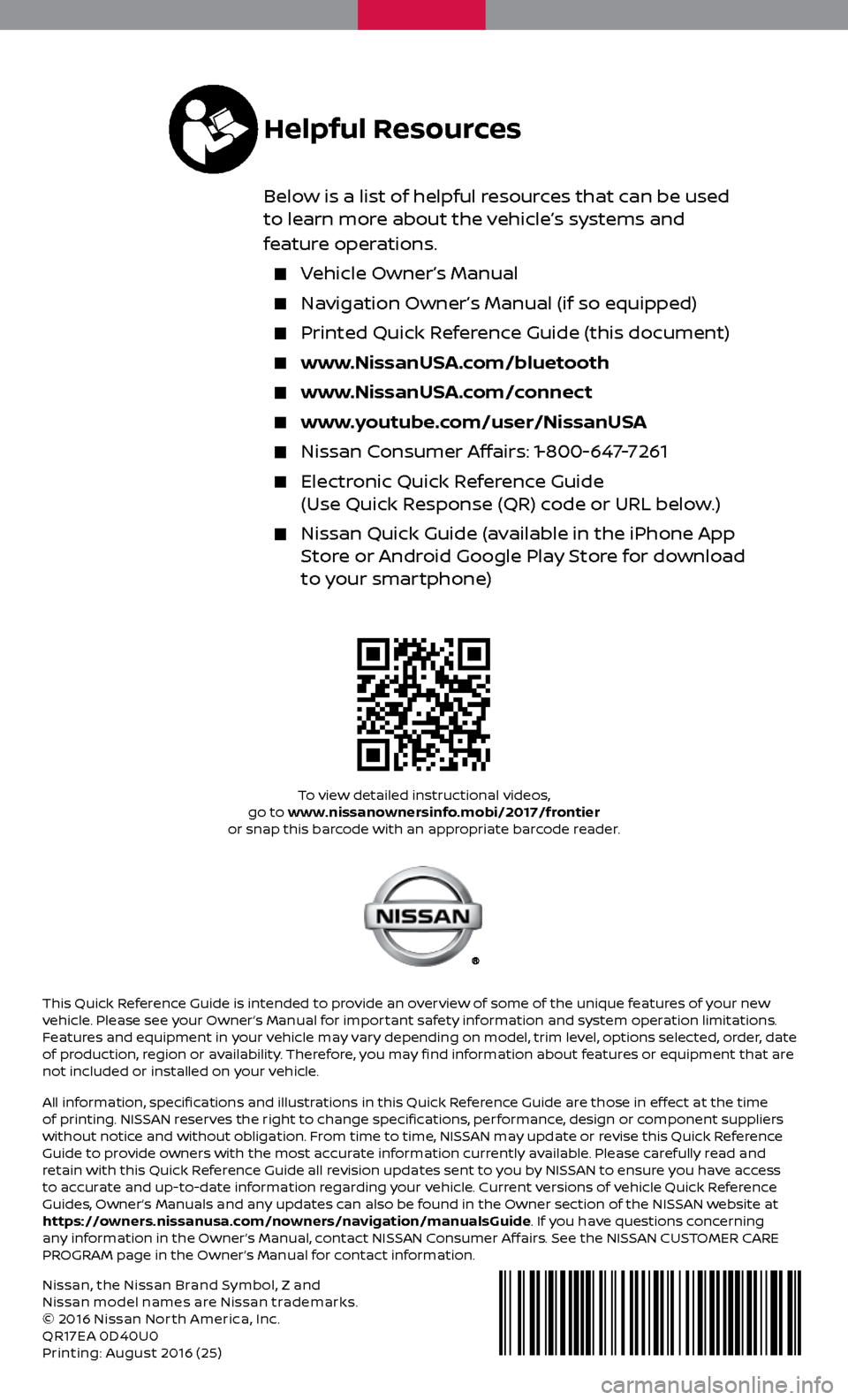 NISSAN FRONTIER 2017 D23 / 3.G Quick Reference Guide Nissan, the Nissan Brand Symbol, Z and 
Nissan model names are Nissan trademarks.
© 2016 Nissan Nor th America, Inc.
QR17EA 0D40U0
Printing: August 2016 (25)
To view detailed instructional videos, 
g