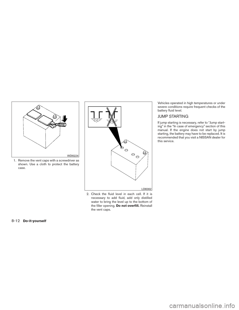 NISSAN ROGUE 2017 2.G Owners Manual 1. Remove the vent caps with a screwdriver asshown. Use a cloth to protect the battery
case.
2. Check the fluid level in each cell. If it isnecessary to add fluid, add only distilled
water to bring th