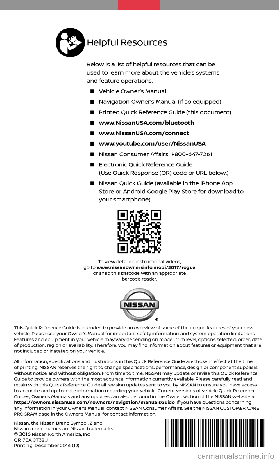 NISSAN ROGUE 2017 2.G Quick Reference Guide Nissan, the Nissan Brand Symbol, Z and 
Nissan model names are Nissan trademarks.
© 
2016 Nissan North America, Inc.
QR17EA 0T32U1 
Printing: December 2016 (12)
To view detailed instructional videos,