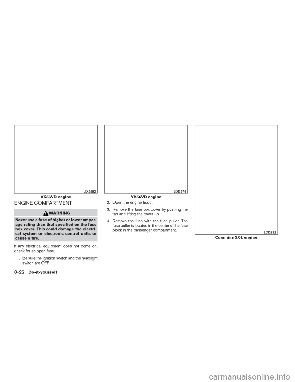 NISSAN TITAN 2017 2.G Owners Manual ENGINE COMPARTMENT
WARNING
Never use a fuse of higher or lower amper-
age rating than that specified on the fuse
box cover. This could damage the electri-
cal system or electronic control units or
cau