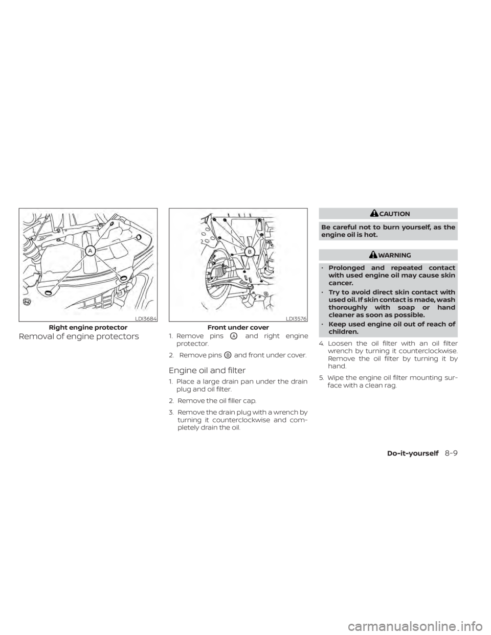 NISSAN PATHFINDER 2023  Owners Manual Removal of engine protectors1. Remove pinsOAand right engine
protector.
2. Remove pins
OBand front under cover.
Engine oil and filter
1. Place a large drain pan under the drain plug and oil filter.
2.