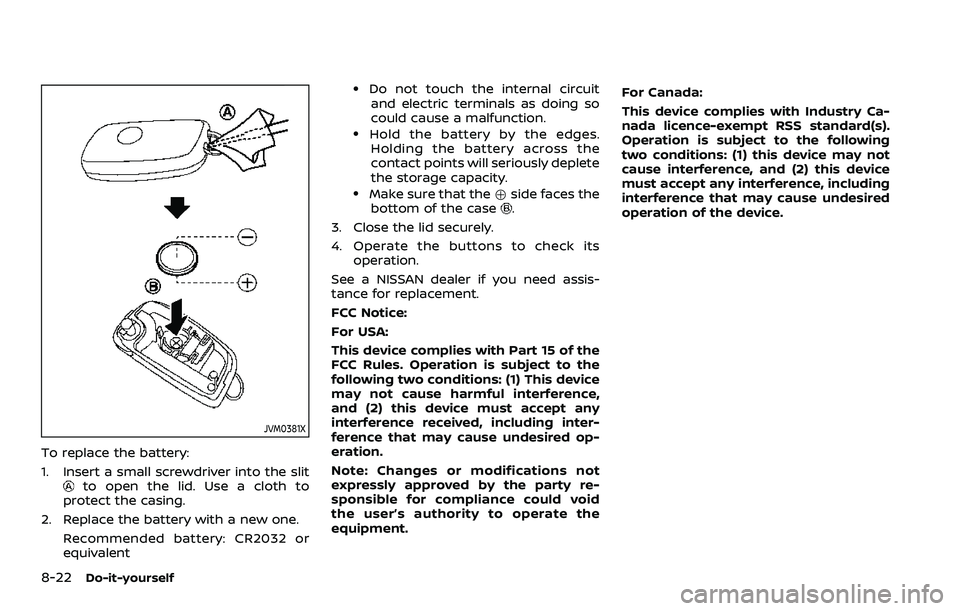 NISSAN QASHQAI 2023 Owners Manual 8-22Do-it-yourself
JVM0381X
To replace the battery:
1. Insert a small screwdriver into the slit
to open the lid. Use a cloth to
protect the casing.
2. Replace the battery with a new one. Recommended b NISSAN QASHQAI 2023 Owners Manual 8-22Do-it-yourself
JVM0381X
To replace the battery:
1. Insert a small screwdriver into the slit
to open the lid. Use a cloth to
protect the casing.
2. Replace the battery with a new one. Recommended b