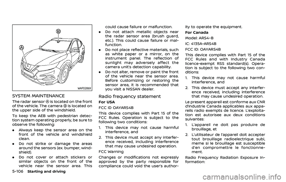 NISSAN ROGUE SPORT 2021 Owners Manual 5-106Starting and driving
WAF0286X
SYSTEM MAINTENANCE
The radar sensoris located on the front
of the vehicle. The camerais located on
the upper side of the windshield.
To keep the AEB with pedestrian NISSAN ROGUE SPORT 2021 Owners Manual 5-106Starting and driving
WAF0286X
SYSTEM MAINTENANCE
The radar sensoris located on the front
of the vehicle. The camerais located on
the upper side of the windshield.
To keep the AEB with pedestrian