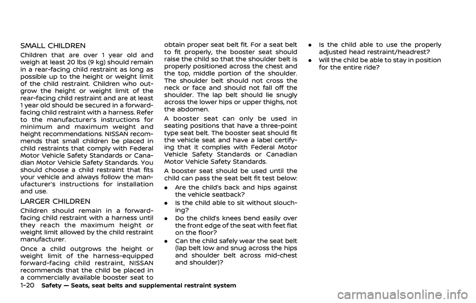 NISSAN ROGUE SPORT 2021 Owners Manual 1-20Safety — Seats, seat belts and supplemental restraint system
SMALL CHILDREN
Children that are over 1 year old and
weigh at least 20 lbs (9 kg) should remain
in a rear-facing child restraint as l NISSAN ROGUE SPORT 2021 Owners Manual 1-20Safety — Seats, seat belts and supplemental restraint system
SMALL CHILDREN
Children that are over 1 year old and
weigh at least 20 lbs (9 kg) should remain
in a rear-facing child restraint as l