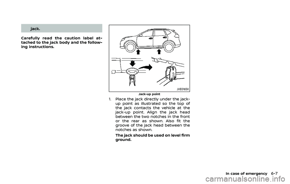NISSAN ROGUE SPORT 2021  Owners Manual jack.
Carefully read the caution label at-
tached to the jack body and the follow-
ing instructions.
JVE0165X
Jack-up point
1. Place the jack directly under the jack- up point as illustrated so the to