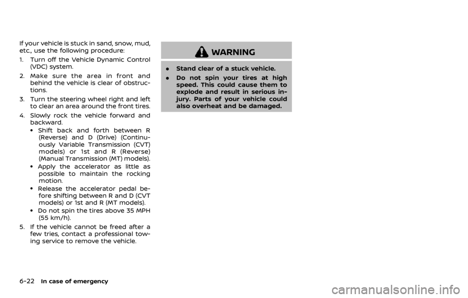 NISSAN ROGUE SPORT 2020 Owners Manual 6-22In case of emergency
If your vehicle is stuck in sand, snow, mud,
etc., use the following procedure:
1. Turn off the Vehicle Dynamic Control(VDC) system.
2. Make sure the area in front and behind NISSAN ROGUE SPORT 2020 Owners Manual 6-22In case of emergency
If your vehicle is stuck in sand, snow, mud,
etc., use the following procedure:
1. Turn off the Vehicle Dynamic Control(VDC) system.
2. Make sure the area in front and behind