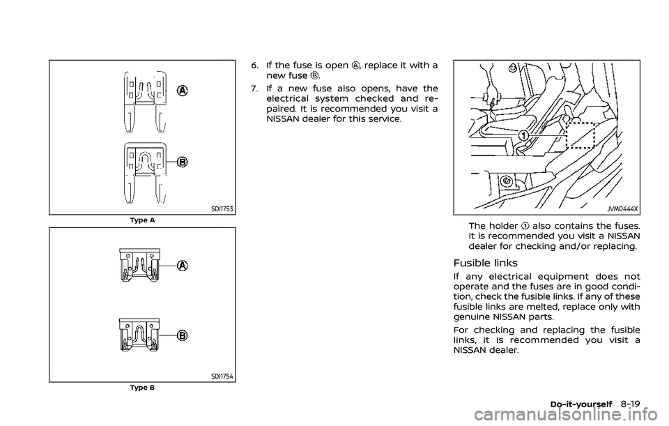 NISSAN ROGUE SPORT 2019  Owners Manual SDI1753
Type A
SDI1754Type B
6. If the fuse is open, replace it with a
new fuse.
7. If a new fuse also opens, have the electrical system checked and re-
paired. It is recommended you visit a
NISSAN de