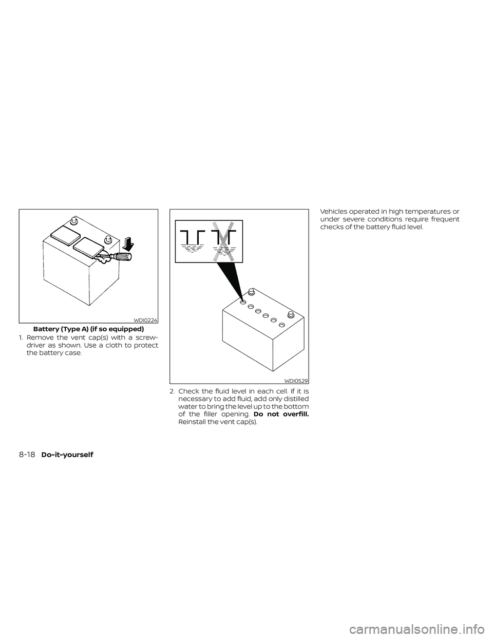NISSAN TITAN 2022  Owners Manual 1. Remove the vent cap(s) with a screw-driver as shown. Use a cloth to protect
the battery case.
2. Check the fluid level in each cell. If it isnecessary to add fluid, add only distilled
water to brin