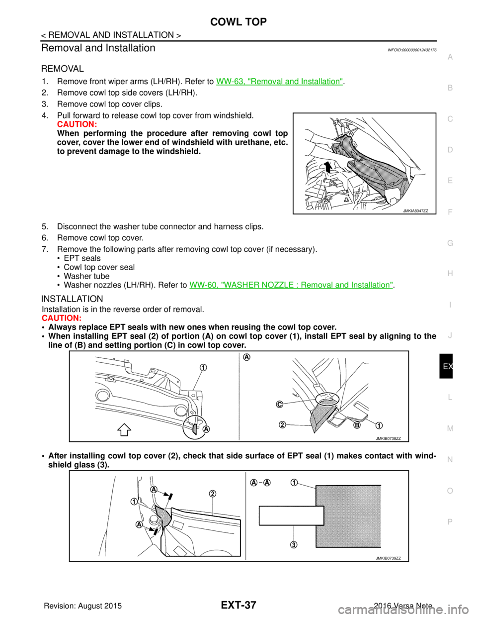 NISSAN NOTE 2016 Service Repair Manual COWL TOPEXT-37
< REMOVAL AND INSTALLATION >
C
DE
F
G H
I
J
L
M A
B
EXT
N
O P
Removal and InstallationINFOID:0000000012432176
REMOVAL
1. Remove front wiper arms (LH/RH). Refer to WW-63, "Removal and I NISSAN NOTE 2016 Service Repair Manual COWL TOPEXT-37
< REMOVAL AND INSTALLATION >
C
DE
F
G H
I
J
L
M A
B
EXT
N
O P
Removal and InstallationINFOID:0000000012432176
REMOVAL
1. Remove front wiper arms (LH/RH). Refer to WW-63, "Removal and I