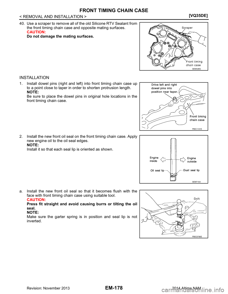 NISSAN TEANA 2014  Service Manual 
EM-178
< REMOVAL AND INSTALLATION >[VQ35DE]
FRONT TIMING CHAIN CASE
40. Use a scraper to remove all of the old Silicone RTV Sealant from
the front timing chain case and opposite mating surfaces. 
CAU
