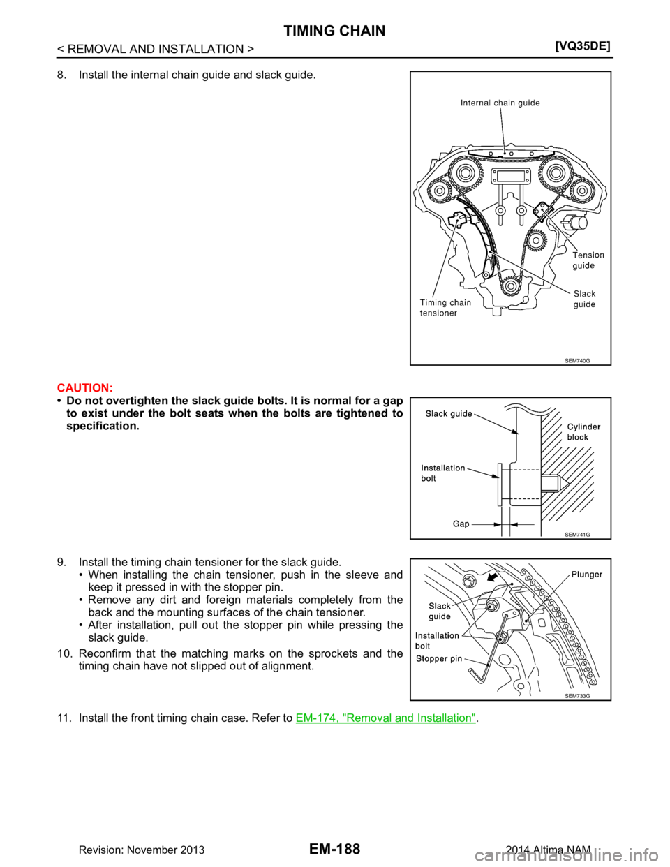 NISSAN TEANA 2014  Service Manual 
EM-188
< REMOVAL AND INSTALLATION >[VQ35DE]
TIMING CHAIN
8. Install the internal chain guide and slack guide. 
CAUTION: 
• Do not overtighten the slack guid e bolts. It is normal for a gap
to exist