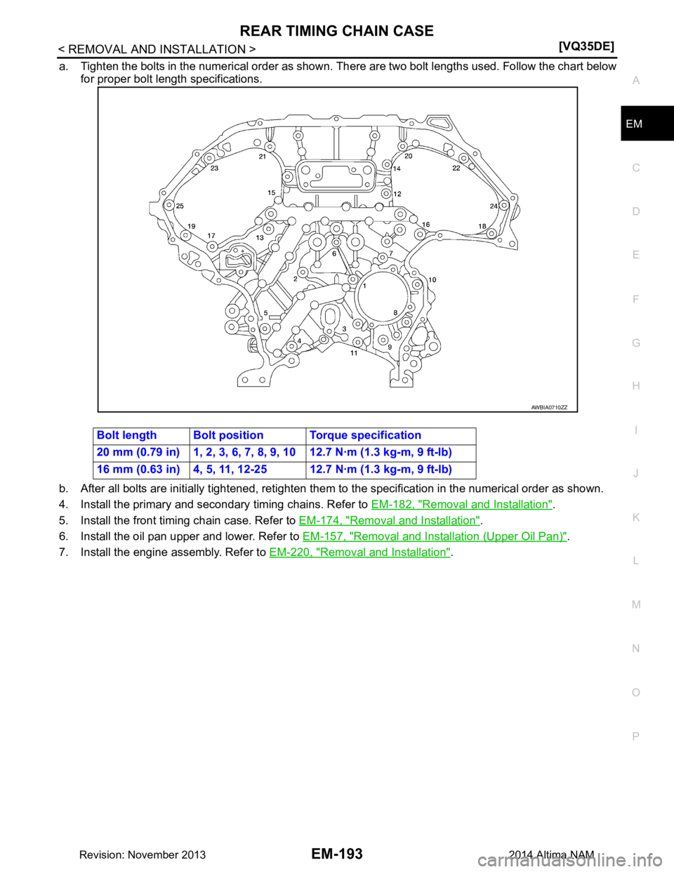 NISSAN TEANA 2014  Service Manual 
REAR TIMING CHAIN CASEEM-193
< REMOVAL AND INSTALLATION > [VQ35DE]
C 
D E
F
G H
I
J
K L
M A
EM
NP
O
a. Tighten the bolts in the numerical order as shown. 
There are two bolt lengths used. Follow the 