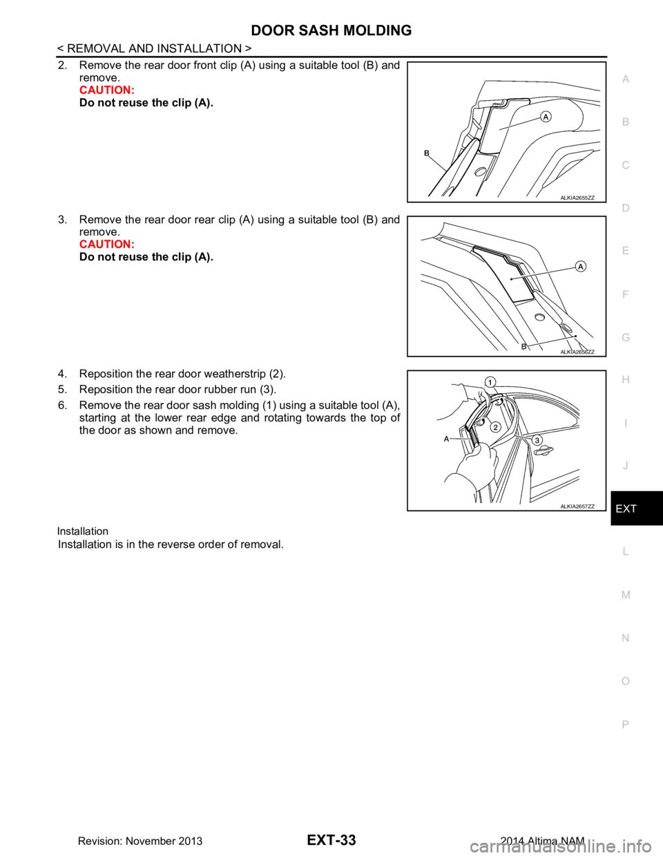 NISSAN TEANA 2014  Service Manual 
DOOR SASH MOLDINGEXT-33
< REMOVAL AND INSTALLATION >
C 
D E
F
G H
I
J
L
M A 
B
EXT
N
O P
2. Remove the rear door front clip (A) using a suitable tool (B) and remove.  
CAUTION: 
Do not reuse the clip