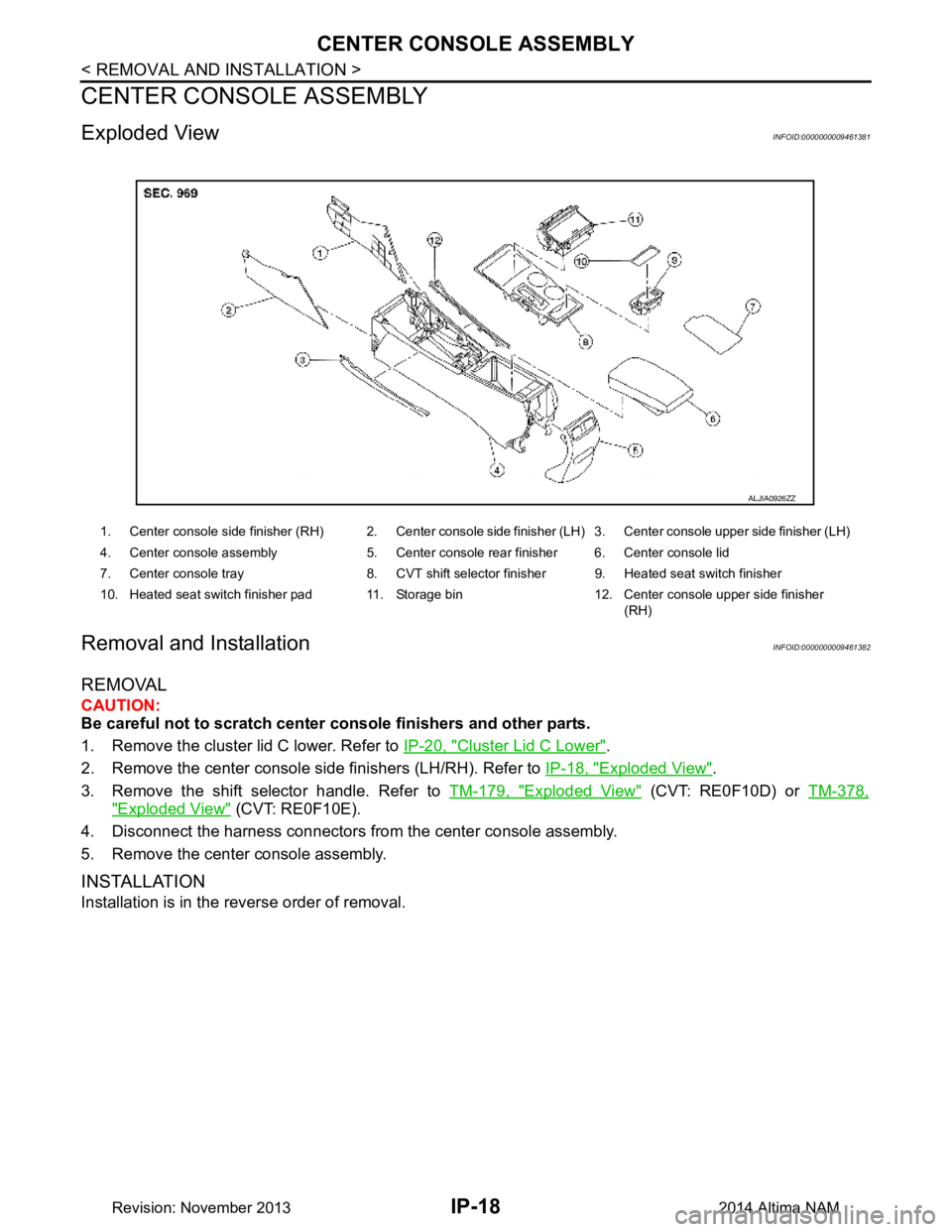 NISSAN TEANA 2014 Service Manual
IP-18
< REMOVAL AND INSTALLATION >
CENTER CONSOLE ASSEMBLY
CENTER CONSOLE ASSEMBLY
Exploded ViewINFOID:0000000009461381
Removal and InstallationINFOID:0000000009461382
REMOVAL
CAUTION:
Be careful n NISSAN TEANA 2014 Service Manual
IP-18
< REMOVAL AND INSTALLATION >
CENTER CONSOLE ASSEMBLY
CENTER CONSOLE ASSEMBLY
Exploded ViewINFOID:0000000009461381
Removal and InstallationINFOID:0000000009461382
REMOVAL
CAUTION:
Be careful n