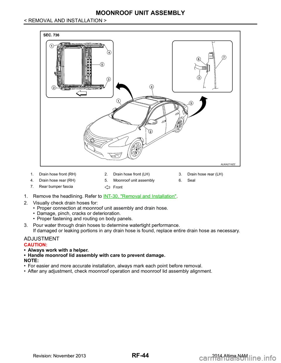 NISSAN TEANA 2014 Service Manual
RF-44
< REMOVAL AND INSTALLATION >
MOONROOF UNIT ASSEMBLY
1. Remove the headlining. Refer to INT-30, "Removal and Installation".
2. Visually check drain hoses for: • Proper connection at moonroof u NISSAN TEANA 2014 Service Manual
RF-44
< REMOVAL AND INSTALLATION >
MOONROOF UNIT ASSEMBLY
1. Remove the headlining. Refer to INT-30, "Removal and Installation".
2. Visually check drain hoses for: • Proper connection at moonroof u