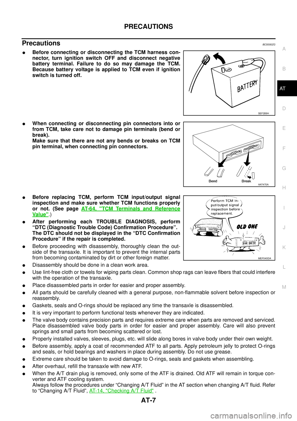 NISSAN TEANA 2003  Service Manual PRECAUTIONS
AT-7
D
E
F
G
H
I
J
K
L
MA
B
AT
 
PrecautionsBCS000ZG
Before connecting or disconnecting the TCM harness con-
nector, turn ignition switch OFF and disconnect negative
battery terminal. Fai