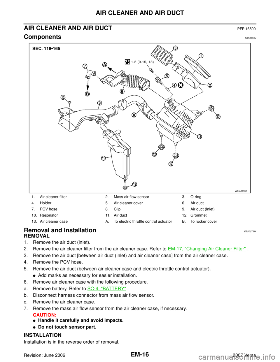 NISSAN VERSA 2006 Workshop Service Repair Manual EM-16Revision: June 2006
AIR CLEANER AND AIR DUCT
2007 Versa
AIR CLEANER AND AIR DUCTPFP:16500
ComponentsEBS00T5V
Removal and InstallationEBS00T5W
REMOVAL
1. Remove the air duct (inlet).
2. Remove the NISSAN VERSA 2006 Workshop Service Repair Manual EM-16Revision: June 2006
AIR CLEANER AND AIR DUCT
2007 Versa
AIR CLEANER AND AIR DUCTPFP:16500
ComponentsEBS00T5V
Removal and InstallationEBS00T5W
REMOVAL
1. Remove the air duct (inlet).
2. Remove the