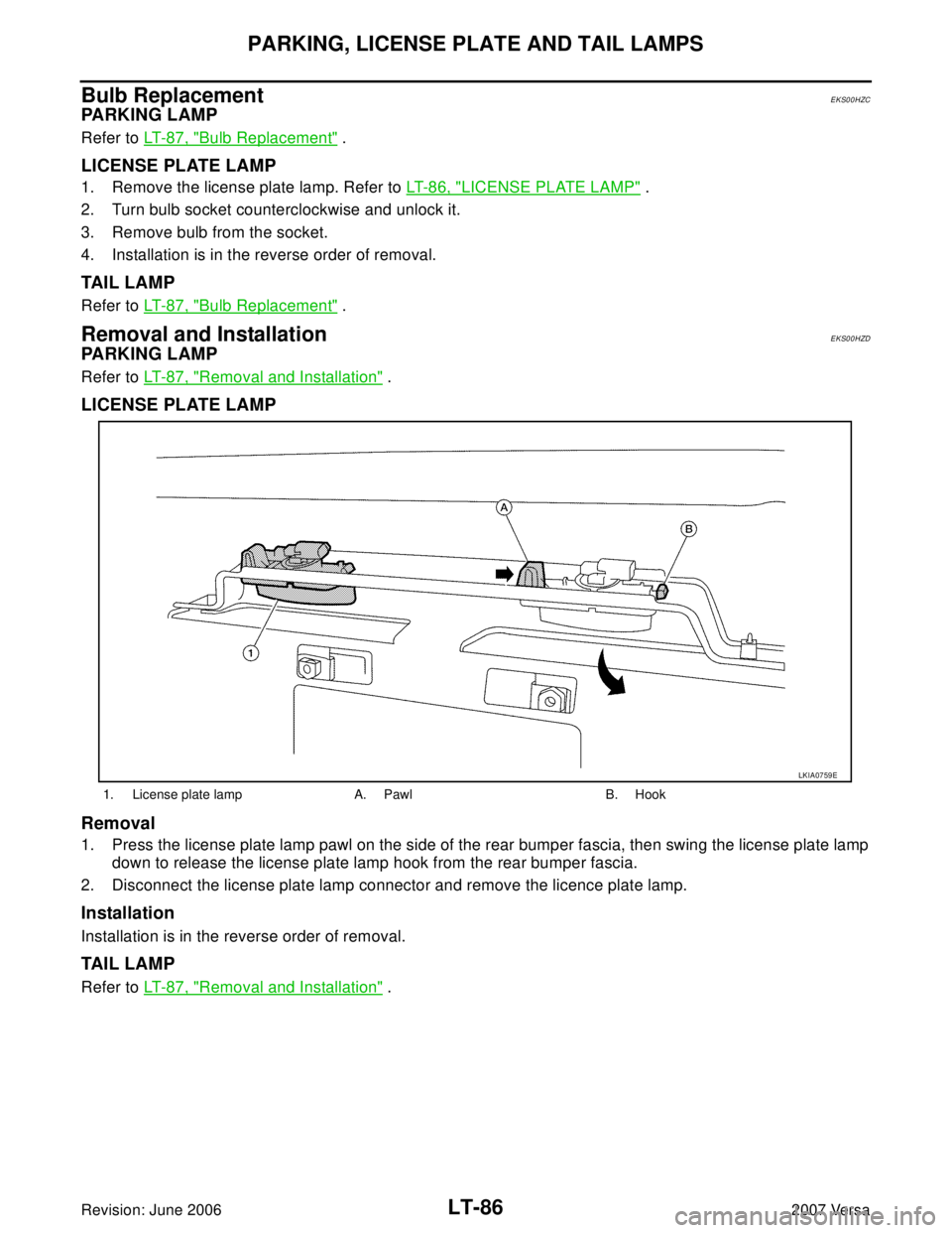 NISSAN VERSA 2006 Workshop Service Repair Manual LT-86
PARKING, LICENSE PLATE AND TAIL LAMPS
Revision: June 20062007 Versa
Bulb ReplacementEKS00HZC
PA R K I N G L A M P
Refer to LT- 8 7 , "Bulb Replacement" .
LICENSE PLATE LAMP
1. Remove the licen NISSAN VERSA 2006 Workshop Service Repair Manual LT-86
PARKING, LICENSE PLATE AND TAIL LAMPS
Revision: June 20062007 Versa
Bulb ReplacementEKS00HZC
PA R K I N G L A M P
Refer to LT- 8 7 , "Bulb Replacement" .
LICENSE PLATE LAMP
1. Remove the licen
