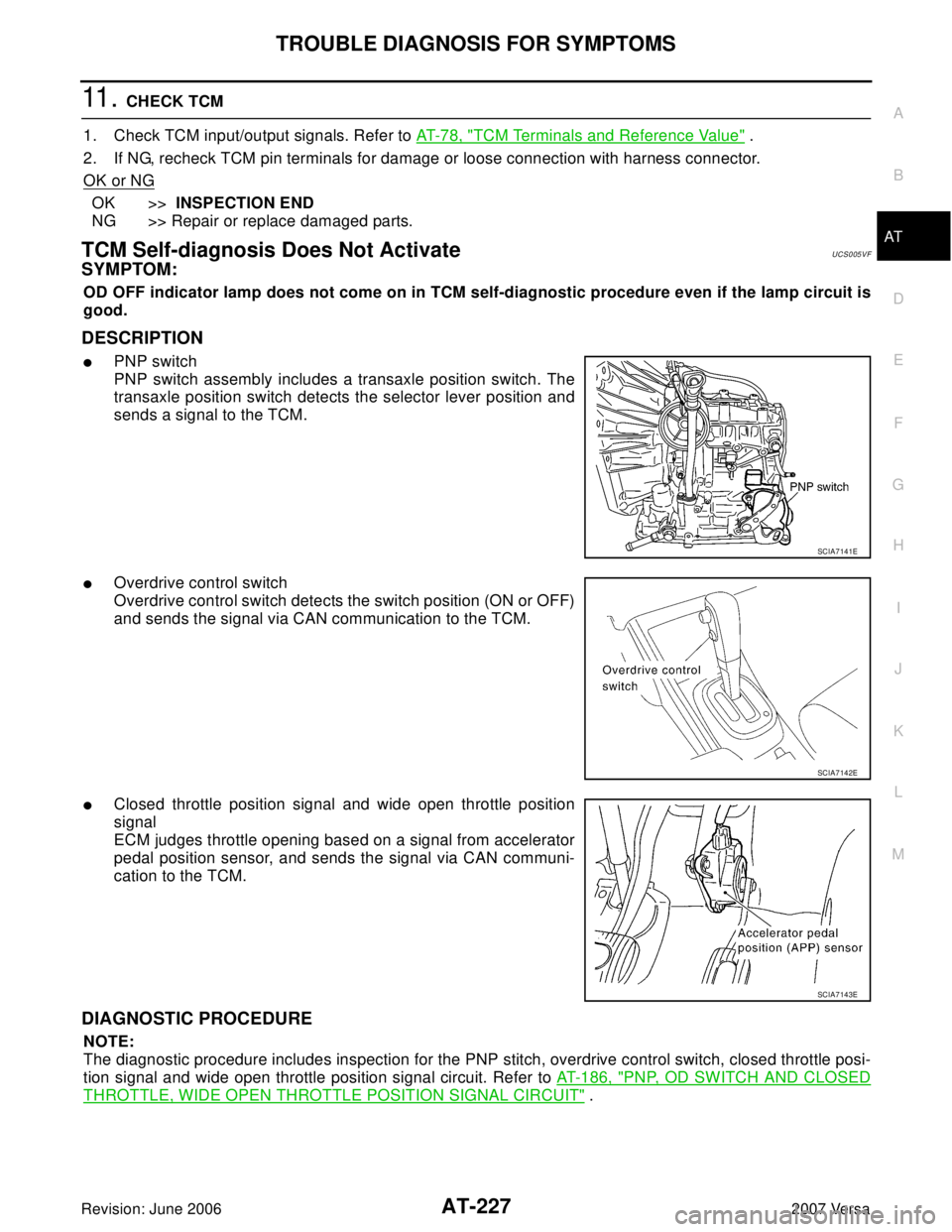 NISSAN VERSA 2006 Workshop Service Repair Manual TROUBLE DIAGNOSIS FOR SYMPTOMS
AT-227
D
E
F
G
H
I
J
K
L
MA
B
AT
Revision: June 20062007 Versa
11 . CHECK TCM
1. Check TCM input/output signals. Refer to AT- 7 8 , "
TCM Terminals and Reference Value NISSAN VERSA 2006 Workshop Service Repair Manual TROUBLE DIAGNOSIS FOR SYMPTOMS
AT-227
D
E
F
G
H
I
J
K
L
MA
B
AT
Revision: June 20062007 Versa
11 . CHECK TCM
1. Check TCM input/output signals. Refer to AT- 7 8 , "
TCM Terminals and Reference Value