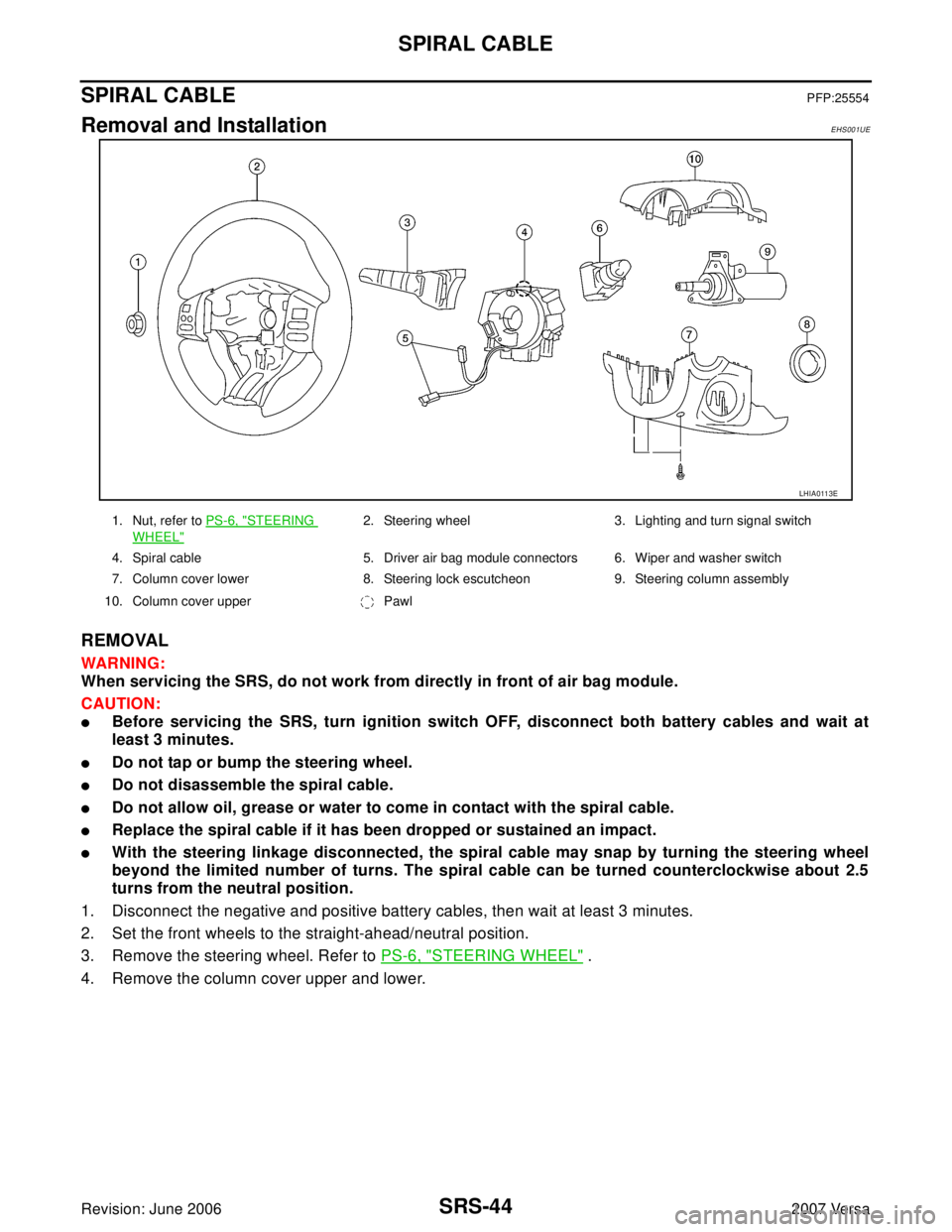 NISSAN VERSA 2006 Workshop Service Repair Manual SRS-44
SPIRAL CABLE
Revision: June 20062007 Versa
SPIRAL CABLEPFP:25554
Removal and InstallationEHS001UE
REMOVAL
WAR NIN G:
When servicing the SRS, do not work from directly in front of air bag module NISSAN VERSA 2006 Workshop Service Repair Manual SRS-44
SPIRAL CABLE
Revision: June 20062007 Versa
SPIRAL CABLEPFP:25554
Removal and InstallationEHS001UE
REMOVAL
WAR NIN G:
When servicing the SRS, do not work from directly in front of air bag module