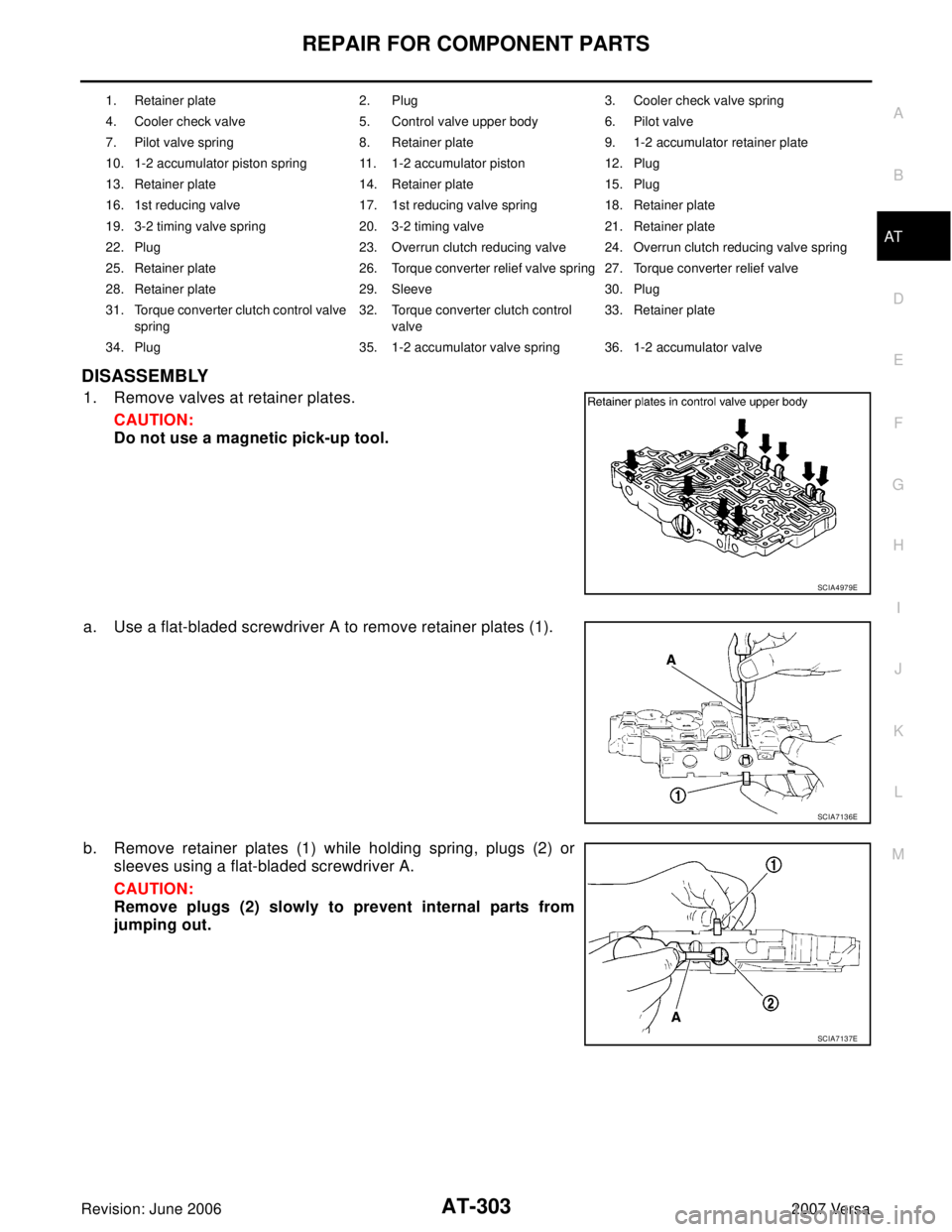 NISSAN VERSA 2006 Workshop Service Repair Manual REPAIR FOR COMPONENT PARTS
AT-303
D
E
F
G
H
I
J
K
L
MA
B
AT
Revision: June 20062007 Versa
DISASSEMBLY
1. Remove valves at retainer plates.
CAUTION:
Do not use a magnetic pick-up tool.
a. Use a flat-bl NISSAN VERSA 2006 Workshop Service Repair Manual REPAIR FOR COMPONENT PARTS
AT-303
D
E
F
G
H
I
J
K
L
MA
B
AT
Revision: June 20062007 Versa
DISASSEMBLY
1. Remove valves at retainer plates.
CAUTION:
Do not use a magnetic pick-up tool.
a. Use a flat-bl