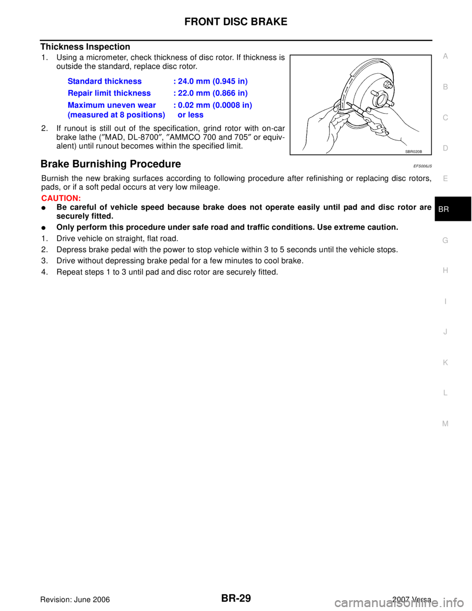 NISSAN VERSA 2006 Workshop Service Repair Manual FRONT DISC BRAKE
BR-29
C
D
E
G
H
I
J
K
L
MA
B
BR
Revision: June 20062007 Versa
Thickness Inspection
1. Using a micrometer, check thickness of disc rotor. If thickness is
outside the standard, replace NISSAN VERSA 2006 Workshop Service Repair Manual FRONT DISC BRAKE
BR-29
C
D
E
G
H
I
J
K
L
MA
B
BR
Revision: June 20062007 Versa
Thickness Inspection
1. Using a micrometer, check thickness of disc rotor. If thickness is
outside the standard, replace