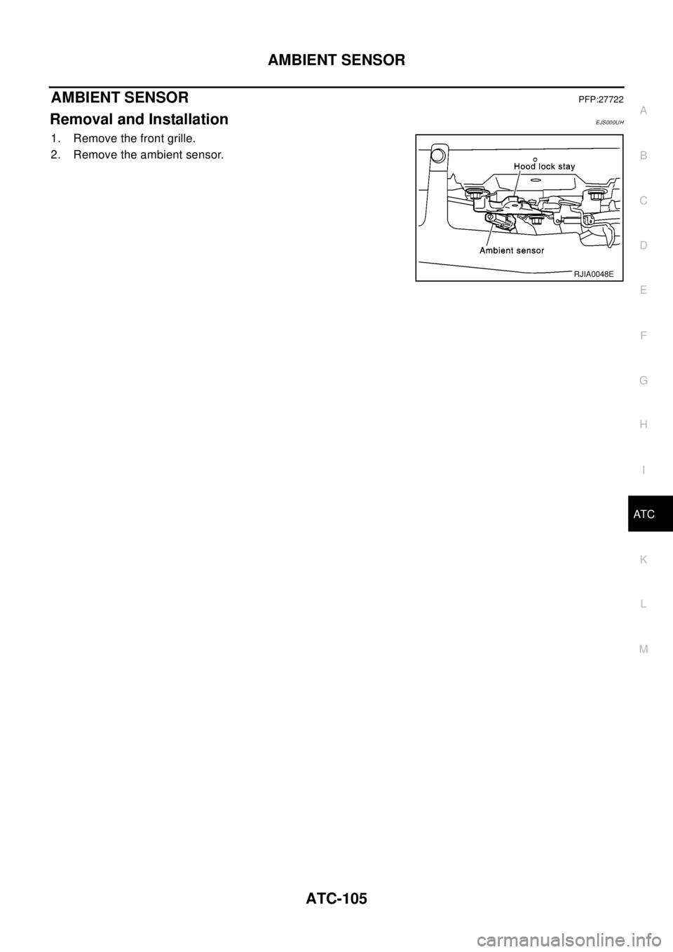 NISSAN X-TRAIL 2003  Electronic Repair Manual AMBIENT SENSOR
ATC-105
C
D
E
F
G
H
I
K
L
MA
B
AT C
AMBIENT SENSORPFP:27722
Removal and InstallationEJS000UH
1. Remove the front grille.
2. Remove the ambient sensor.
RJIA0048E 