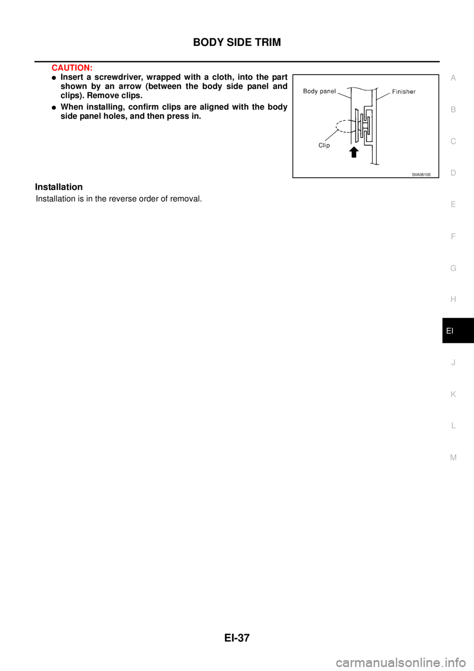 NISSAN X-TRAIL 2005  Service Repair Manual BODY SIDE TRIM
EI-37
C
D
E
F
G
H
J
K
L
MA
B
EI
 
CAUTION:
Insert a screwdriver, wrapped with a cloth, into the part
shown by an arrow (between the body side panel and
clips). Remove clips.
When inst