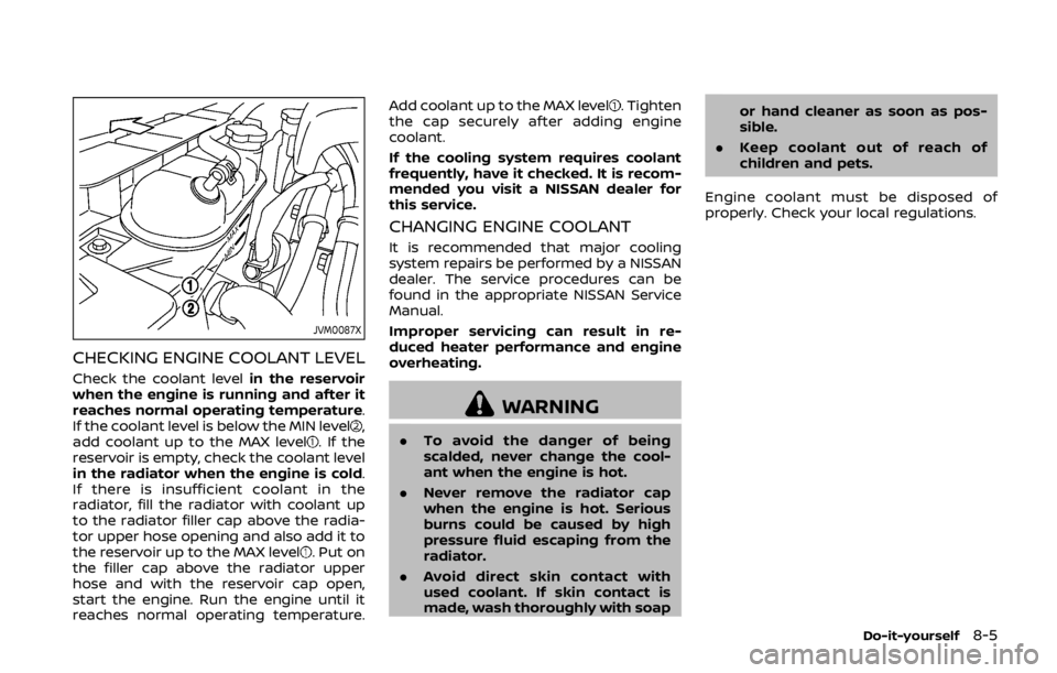 NISSAN 370Z COUPE 2019 Owners Manual JVM0087X
CHECKING ENGINE COOLANT LEVEL
Check the coolant levelin the reservoir
when the engine is running and after it
reaches normal operating temperature.
If the coolant level is below the MIN level NISSAN 370Z COUPE 2019 Owners Manual JVM0087X
CHECKING ENGINE COOLANT LEVEL
Check the coolant levelin the reservoir
when the engine is running and after it
reaches normal operating temperature.
If the coolant level is below the MIN level