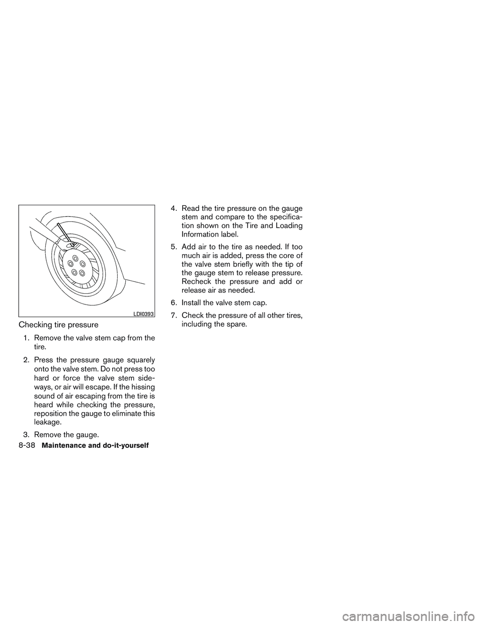 NISSAN ALTIMA SEDAN 2013  Owners Manual Checking tire pressure
1. Remove the valve stem cap from thetire.
2. Press the pressure gauge squarely onto the valve stem. Do not press too
hard or force the valve stem side-
ways, or air will escape