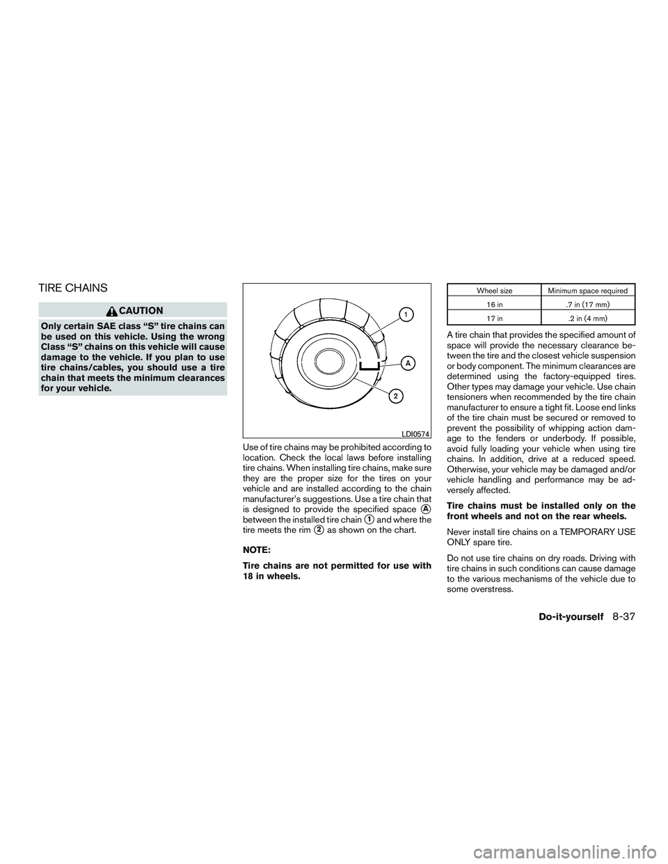 NISSAN ALTIMA SEDAN 2017 Owners Manual TIRE CHAINS
CAUTION
Only certain SAE class “S” tire chains can
be used on this vehicle. Using the wrong
Class “S” chains on this vehicle will cause
damage to the vehicle. If you plan to use
ti NISSAN ALTIMA SEDAN 2017 Owners Manual TIRE CHAINS
CAUTION
Only certain SAE class “S” tire chains can
be used on this vehicle. Using the wrong
Class “S” chains on this vehicle will cause
damage to the vehicle. If you plan to use
ti