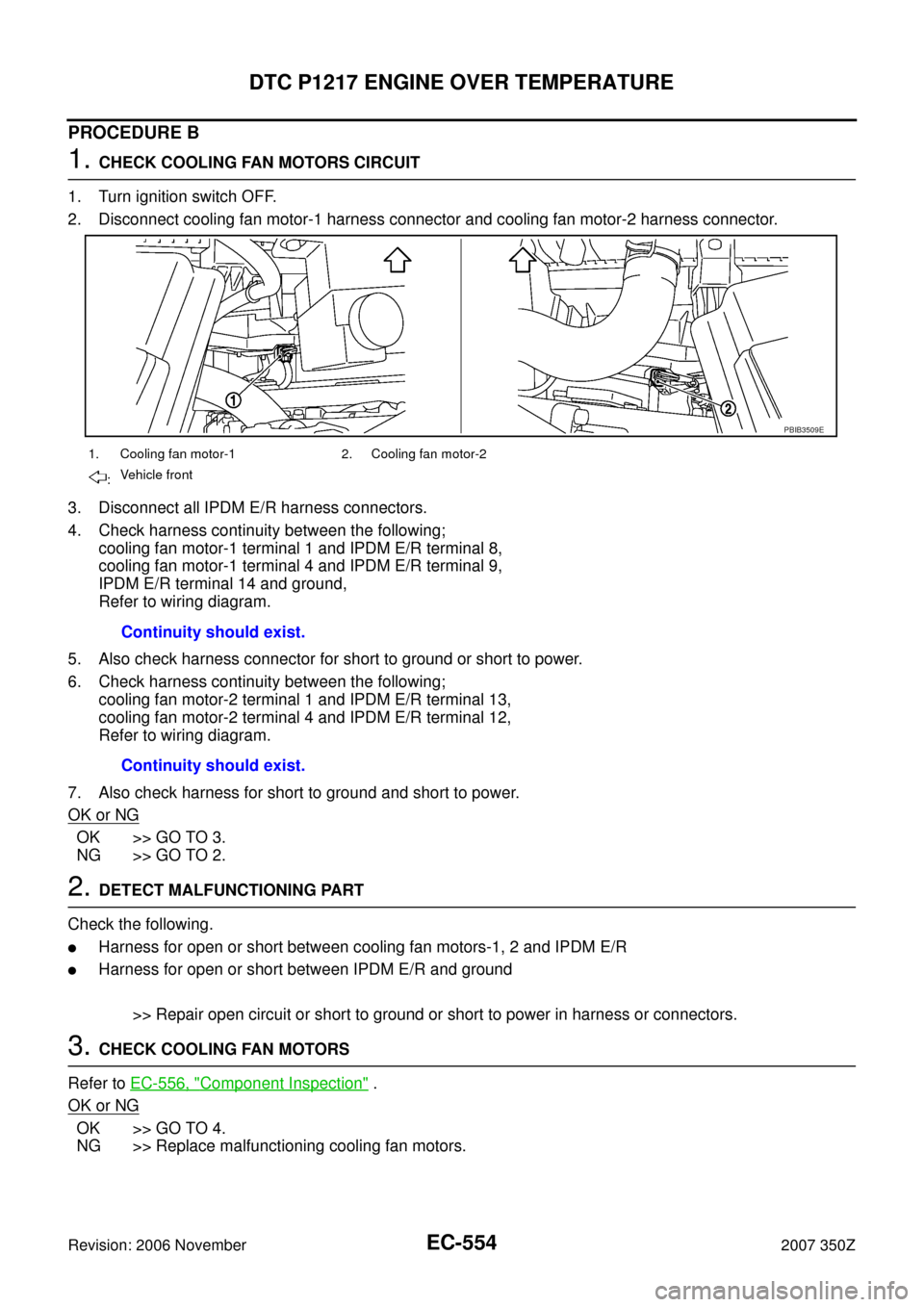 NISSAN 350Z 2007 Z33 Engine Control Workshop Manual EC-554
DTC P1217 ENGINE OVER TEMPERATURE
Revision: 2006 November2007 350Z
PROCEDURE B
1. CHECK COOLING FAN MOTORS CIRCUIT
1. Turn ignition switch OFF.
2. Disconnect cooling fan motor-1 harness connect NISSAN 350Z 2007 Z33 Engine Control Workshop Manual EC-554
DTC P1217 ENGINE OVER TEMPERATURE
Revision: 2006 November2007 350Z
PROCEDURE B
1. CHECK COOLING FAN MOTORS CIRCUIT
1. Turn ignition switch OFF.
2. Disconnect cooling fan motor-1 harness connect
