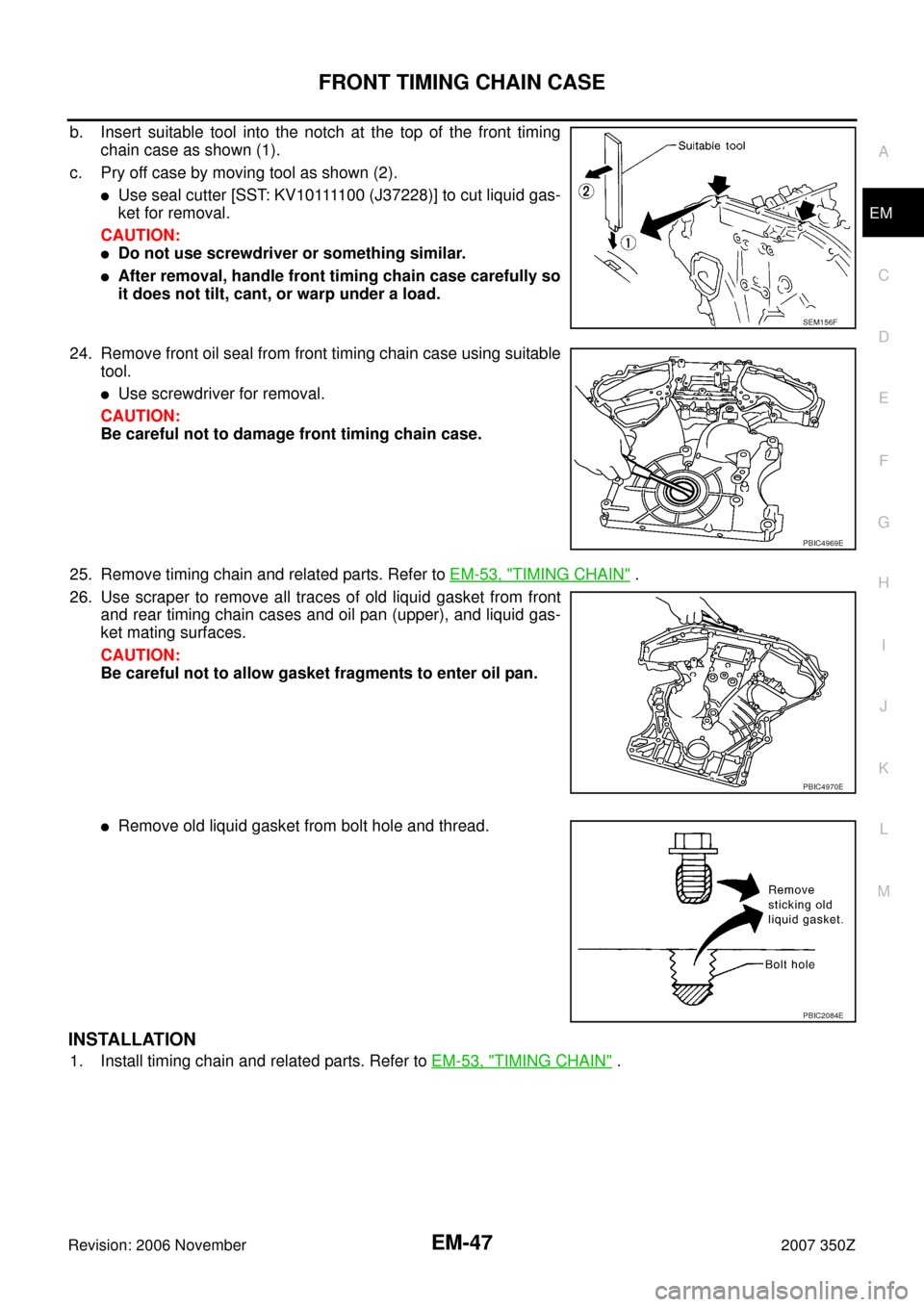 NISSAN 350Z 2007 Z33 Engine Mechanical Workshop Manual FRONT TIMING CHAIN CASE
EM-47
C
D
E
F
G
H
I
J
K
L
MA
EM
Revision: 2006 November2007 350Z
b. Insert suitable tool into the notch at the top of the front timing
chain case as shown (1).
c. Pry off case NISSAN 350Z 2007 Z33 Engine Mechanical Workshop Manual FRONT TIMING CHAIN CASE
EM-47
C
D
E
F
G
H
I
J
K
L
MA
EM
Revision: 2006 November2007 350Z
b. Insert suitable tool into the notch at the top of the front timing
chain case as shown (1).
c. Pry off case