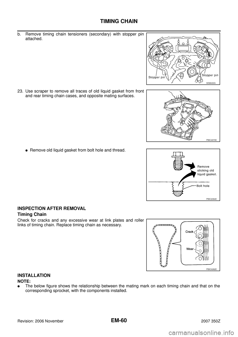 NISSAN 350Z 2007 Z33 Engine Mechanical Workshop Manual EM-60
TIMING CHAIN
Revision: 2006 November2007 350Z
b. Remove timing chain tensioners (secondary) with stopper pin
attached.
23. Use scraper to remove all traces of old liquid gasket from front
and re