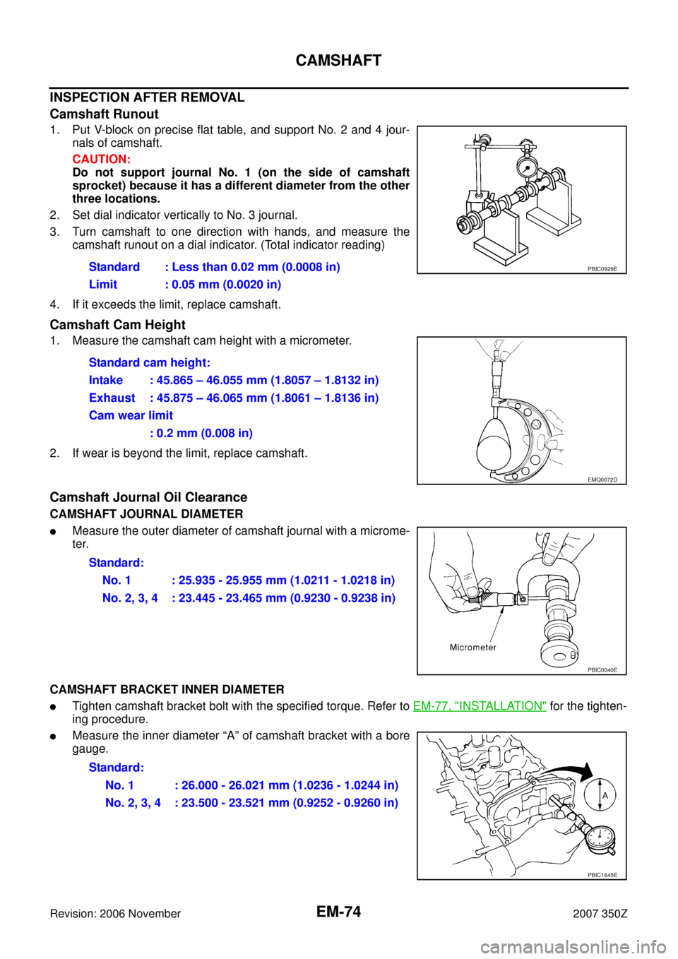 NISSAN 350Z 2007 Z33 Engine Mechanical Workshop Manual EM-74
CAMSHAFT
Revision: 2006 November2007 350Z
INSPECTION AFTER REMOVAL
Camshaft Runout
1. Put V-block on precise flat table, and support No. 2 and 4 jour-
nals of camshaft.
CAUTION:
Do not support j NISSAN 350Z 2007 Z33 Engine Mechanical Workshop Manual EM-74
CAMSHAFT
Revision: 2006 November2007 350Z
INSPECTION AFTER REMOVAL
Camshaft Runout
1. Put V-block on precise flat table, and support No. 2 and 4 jour-
nals of camshaft.
CAUTION:
Do not support j