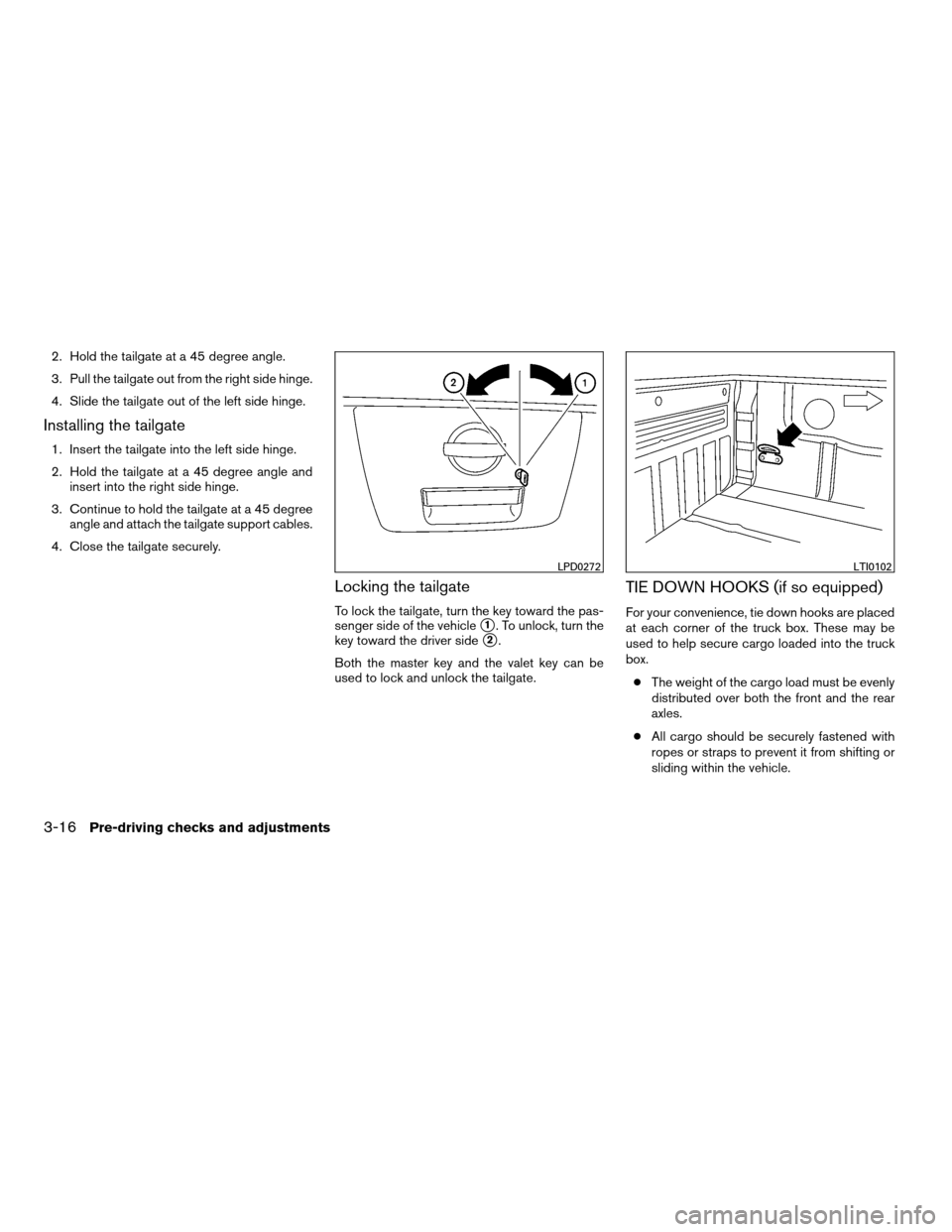 NISSAN FRONTIER 2008 D22 / 1.G Owners Manual 2. Hold the tailgate at a 45 degree angle.
3. Pull the tailgate out from the right side hinge.
4. Slide the tailgate out of the left side hinge.
Installing the tailgate
1. Insert the tailgate into the NISSAN FRONTIER 2008 D22 / 1.G Owners Manual 2. Hold the tailgate at a 45 degree angle.
3. Pull the tailgate out from the right side hinge.
4. Slide the tailgate out of the left side hinge.
Installing the tailgate
1. Insert the tailgate into the