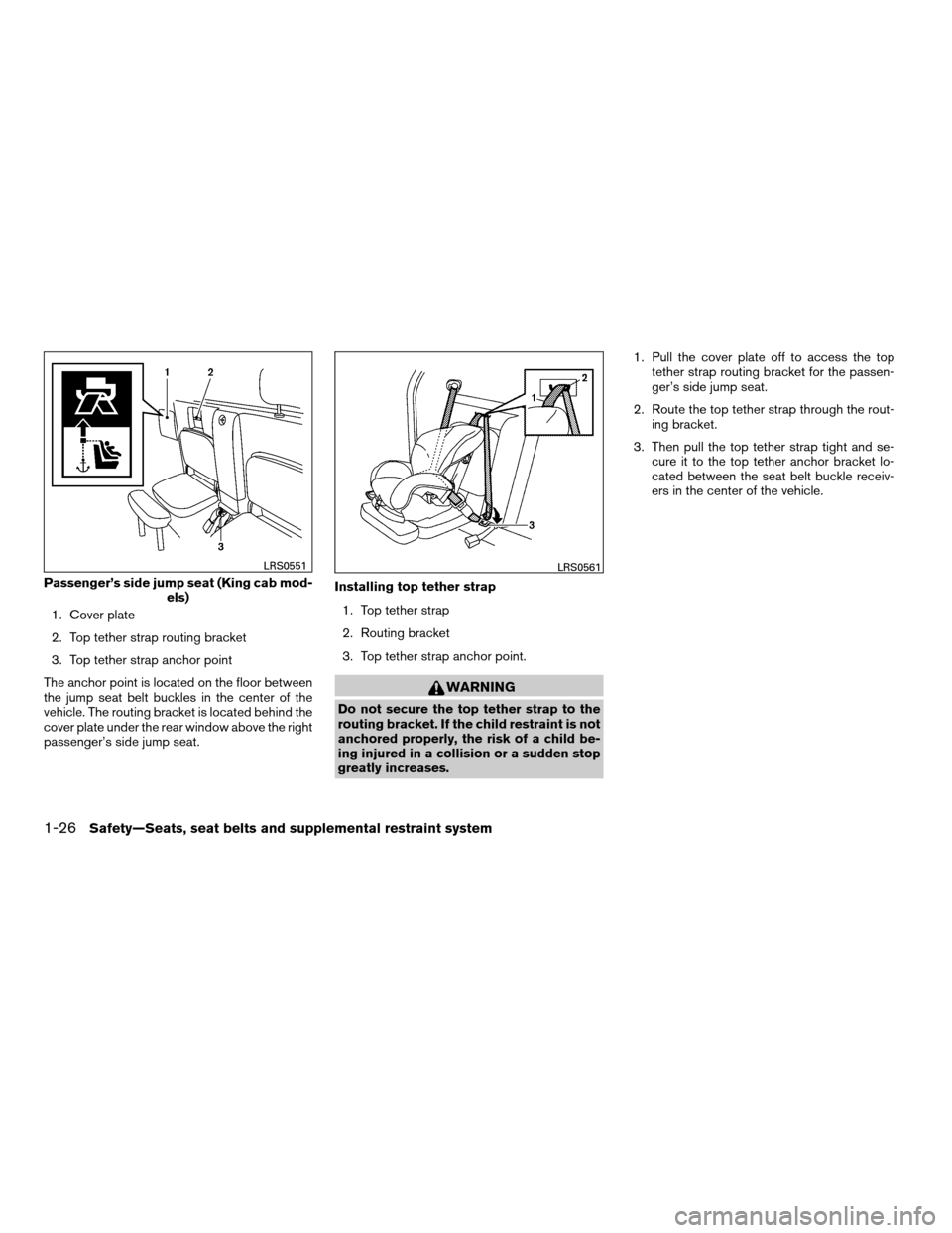 NISSAN FRONTIER 2008 D22 / 1.G Owners Manual 1. Cover plate
2. Top tether strap routing bracket
3. Top tether strap anchor point
The anchor point is located on the floor between
the jump seat belt buckles in the center of the
vehicle. The routin NISSAN FRONTIER 2008 D22 / 1.G Owners Manual 1. Cover plate
2. Top tether strap routing bracket
3. Top tether strap anchor point
The anchor point is located on the floor between
the jump seat belt buckles in the center of the
vehicle. The routin