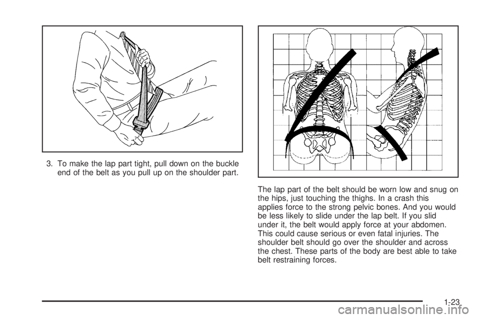 PONTIAC BONNEVILLE 2005  Owners Manual 3. To make the lap part tight, pull down on the buckle
end of the belt as you pull up on the shoulder part.
The lap part of the belt should be worn low and snug on
the hips, just touching the thighs. 