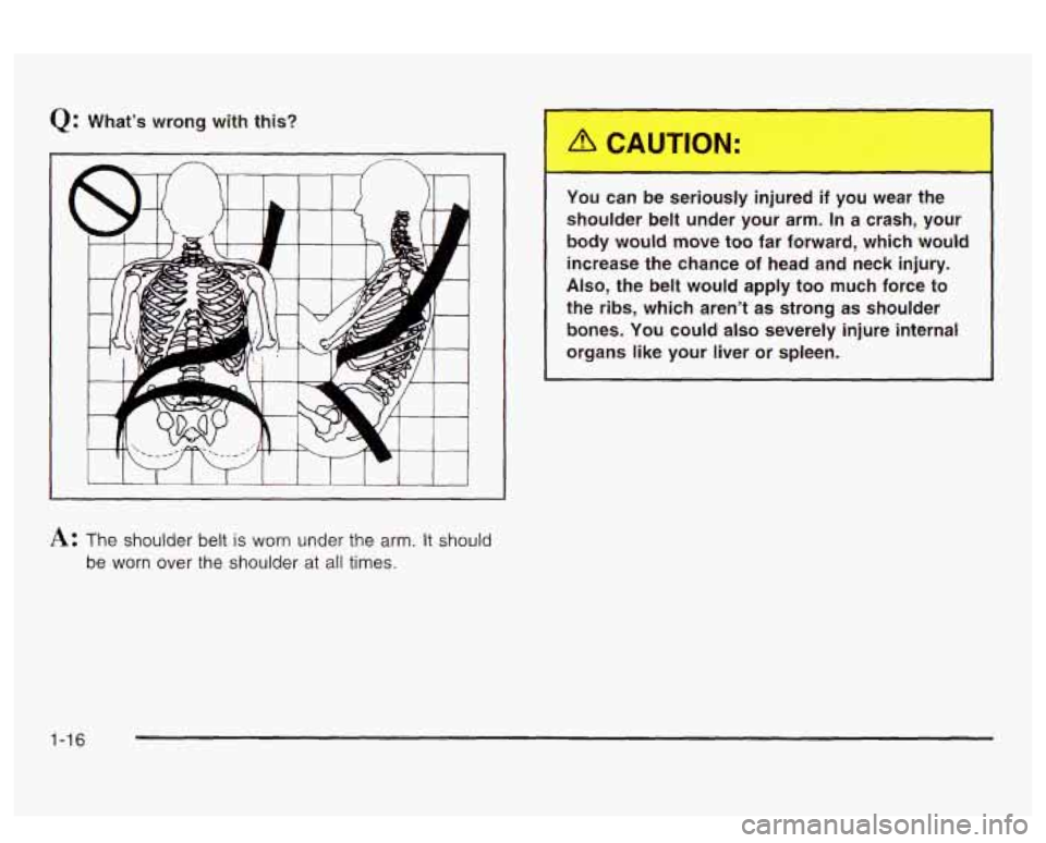 PONTIAC BONNEVILLE 2003  Owners Manual Q: What’s wrong  with  this? 
You  can  be  seriously  injured 
if you wear  the 
shoulder  belt  under  your  arm. In  a crash,  your 
body  would  move  too  far  forward,  which  would  increase 